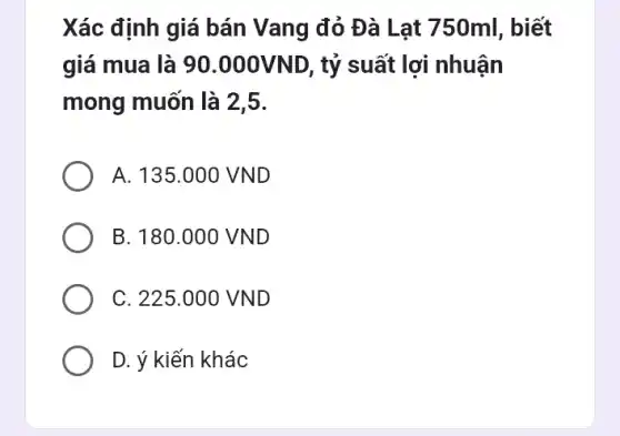 Xác định giá bán Vang đỏ Đà Lạt 750ml, biết
giá mua là 90 .000VND, tỷ suất lợi nhuận
mong muốn là 25.
A. 135.000 VND
B. 180.000 VND
C. 225.000 VND
D. ý kiến khác