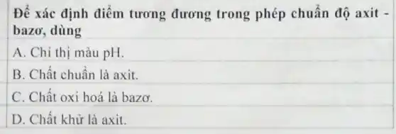 Để xác định điểm tương đương trong phép chuẩn độ axit -
bazơ, dùng
A. Chỉ thị màu pH.
B. Chất chuẩn là axit.
C. Chất oxi hoá là bazơ.
D. Chất khử là axit.