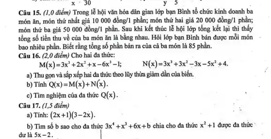 xcdot 30
Câu 15. (1,0 điểm) Trong lễ hội vǎn hóa dân gian lớp bạn Bình tổ chức kinh doanh ba
món ǎn, món thứ nhất giá 10000dgrave (hat (o))ng/1phgrave (hat (a))n ; món thứ hai giá 20 000 đồng/1 phần;
món thứ ba giá 50000dunderset (.)(hat (o))ng/1 phần. Sau khi kết thúc lễ hội lớp tổng kết lại thì thấy
tổng số tiền thu về của ba món ǎn là bằng nhau . Hỏi lớp bạn Bình bán được mỗi món
bao nhiêu phần. Biết rằng tổng số phần bán ra của cả ba món là 85 phần.
Câu 16. (2,0 điểm)Cho hai đa thức:
M(x)=3x^3+2x^2+x-6x^3-1	N(x)=3x^3+3x^2-3x-5x^2+4
a) Thu gọn và sắp xếp hai đa thức theo lũy thừa giảm dần của biến.
b) Tính Q(x)=M(x)+N(x)
c) Tìm nghiệm của đa thức Q(x)
Câu 17. (1,5 điểm)
a) Tính: (2x+1)(3-2x)
b) Tìm số b sao cho đa thức 3x^4+x^3+6x+b chia cho đa thức x^2+1 được đa thức
dư là 5x-2