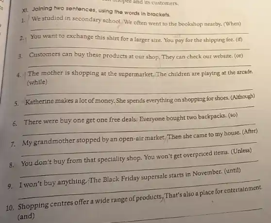 XI. Joining two sentences using the words in brackets.
1.
We studied in secondary school.We often went to the bookshop nearby (When)
__
pay the shipping fee. (If) disappointed
3. Customers can buy these products at our shop They can check our website. (or)
4. The mother is shopping at the supermarket..The children are playing at the arcade.
(while)
__
__
__
7. Mygrandmother stopped by an open-air market.Then she came to my house. (After)
__
8. You don't buy from that speciality shop.You won't get overpriced items. (Unless)
__
9. I won't buy anything./The Black Friday supersale starts in November.(until)
__
10. Shopping centres offer a wide range of products ,That's also a place for entertainment.
(and)
__