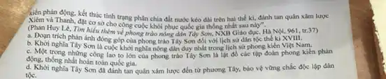 Xiêm và Thanh, đặt cơ sở cho công phân chia đất nước kéo dài trên hai thế kì, đánh tan quân xâm lược
cho công cuộc khôi phục quốc gia thống nhất sau này".
(Phan Huy Lê, Tìm hiểu thêm về phong trào nông dân Tây Sơm,NXB Giáo dục, Hà Nội, 961, tr.37)
a. Đoạn trich phản ánh đóng góp của phong trào Tây Sơn đối với lịch sử dân tộc the ki XVIII.
b. Khơi nghĩa Tây Sơn là cuộc khởi nghĩa nông dân duy nhất trong lịch sử phong kiến Việt Nam.
c. Một trong những công lao to lớn của phong trào Tây Sơn là lạt đồ các tập đoàn phong kiến phản
động, thống nhất hoàn toàn quốc gia.
tộc.
(66........nghia Tây Sơn dã dinh tam quản xám lược đến từ phương Tây, bảo vệ vững chắc độc lập dân