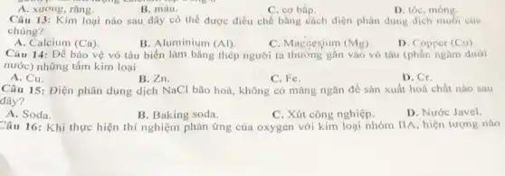 A. xương, rǎng.
B. máu.
C. cơ bắp.
D. tóc, móng.
Câu 13: Kim loại nào sau đây có thể được điều chế bằng cách điện phân dung dịch muối của
chúng?
A. Calcium (Ca)
B. Aluminium (Al)
C. Magnesium (Mg)
D. Copper (Cl)
Câu 14: Để bảo vệ vỏ tàu biển làm bằng thép người ta thường gắn vào vô tàu (phần ngâm dưới
nước) những tấm kim loại
A. Cu.
B. Zn.
C. Fe.
D. Cr.
Câu 15: Điện phân dung dịch NaCl bão hoà, không có màng ngǎn để sản xuất hoá chất nào sau
đây?
A. Soda.
C. Xút công nghiệp.
D. Nước Javel.
B. Baking soda.
Câu 16: Khi thực hiện thí nghiệm phản ứng của oxygen với kim loại nhóm IIA, hiện tượng nào