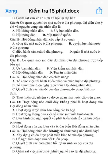 Xong Kiểm tra 15 phút.docx
D. Giám sát vân vê an sinh xã hội tại địa bàn.
Câu 9: Cơ quan quyền lực nhà nước ở địa phương, đại diện cho ý
chí và nguyện vọng của nhân dân là
A. Hội đồng nhân dân. B. Ủy ban nhân dân.
C. Hội nông dân.
D. Mặt trận tô quốC.
Câu 10: Hội đồng nhân dân các cấp là cơ quan
A. công tác nhà nước ở địa phương.
ở địa phương
B. quyền lực nhà nước
C. điều hành sản xuất ở địa phương.
địa phương.
D. quản lí nhà . nước ở
Câu 11: Cơ quan nào sau đây do nhân dân địa phương trực tiếp
bầu ra?
A. Uy ban nhân dân
B. Viện kiểm sát nhân dân
C. Hội đồng nhân dân
D. Toà án nhân dân
Câu 12: Hội đồng nhân dân có chức nǎng:
A. Tổ chức việc thi hành Hiến pháp và pháp luật ở địa phương.
B. Tổ chức thực hiện nghị quyết của Hội đồng nhân dân.
C. Quyết định các vấn đề của địa phương do pháp luật quy
định.
D. Thực hiện các nhiệm vụ do cơ quan nhà nước cấp trên giao.
Câu 13: Hoạt động nào dưới đây không phải là hoạt động của
Hội đồng nhân dân?
A. Hoạt động được đảm bảo bằng các kì họp.
B. Hoạt động thông qua việc tổ chức sản xuất kinh doanh.
C. Ban hành các nghị quyết về phát triển kinh tế -xã hội ở địa
phương.
D. Hoạt động của các Ban và các đại biểu Hội đồng nhân dân.
Câu 14: Hội đồng nhân dân không có chức nǎng nào dưới đây?
A. Xây dựng chiến lược phát triển kinh tế của địa phương.
B. Đề nghị làm hoặc sửa đổi Hiến pháp.
C. Quyết định các biện pháp hỗ trợ an sinh xã hội của địa
phương.
D. Giám sát việc giải quyết khiếu nại tố cáo tại địa phương.