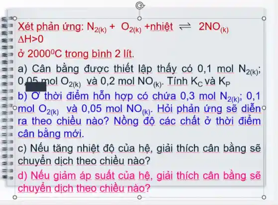 Xét phản ứng: N_(2(k))+O_(2(k))+nhihat (e)tleftharpoons 2NO_((k))
Delta Hgt 0
ở 2000^circ C trong bình 2 lít.
a) Cân bằng được thiết lập thấy có 0,1 mol N_(2(k))
0,n5molO_(2(k)) và 0,2 mol NO_((k)) . Tính K_(C) và K_(P)
b) Ở thời điểm hỗn hợp có chứa 0,3 mol N_(2(k)) ; 0.1
omol O_(2(k)) và 0.05 mol NO_((k)) . Hỏi phản ứng sẽ diễnọ
ra theo chiều nào? Nồng độ các chất ở thời điểm
cân bằng mới.
c) Nếu tǎng nhiệt độ của hệ, giải thích cân bằng sẽ
chuyển dịch theo chiều nào?
d) Nếu giảm áp suất của hệ, giải thích cân bằng sẽ
chuyển dịch theo chiều nào?