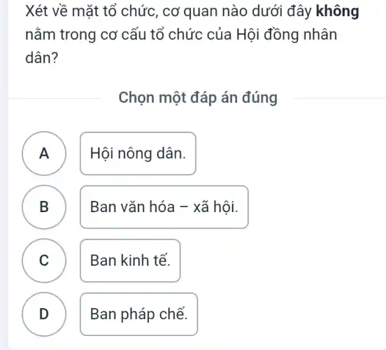 Xét về mặt tổ chức, cơ quan nào dưới đây không
nằm trong cơ cấu tổ chức của Hội đồng nhân
dân?
Chọn một đáp án đúng
A Hội nông dân.
A
B D
Ban vǎn hóa - xã hội.
C
Ban kinh tế.
D
Ban pháp chế.