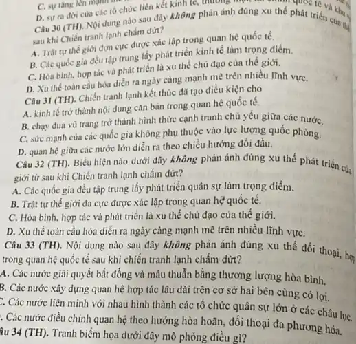 xu thế phát triển khu D. sựra đời của các tổ chức liên kết kinh tế thương một tan chính phát tre và khu.
sau khi Chiến tranh lạnh chấm dứt?
A. Trật tự thế giới đơn cực được xác lập trong quan hệ quốc tế.
B. Các quốc gia đều tập trung lấy phát triển kinh tế làm trọng điểm.
C. Hòa bình, hợp tác và phát triển là xu thế chủ đạo của thế giới.
D. Xu thế toàn cầu hóa diễn ra ngày càng mạnh mẽ trên nhiều lĩnh vựC.
Câu 31 (TH). Chiến tranh lạnh kết thúc đã tạo điều kiện cho
A. kinh tế trở thành nội dung cǎn bản trong quan hệ quốc tê.
B. chạy đua vũ trang trở thành hình thức cạnh tranh chủ yêu giữa các nướC.
C. sức mạnh của các quốc gia không phụ thuộc vào lực lượng quốc phòng.
D. quan hệ giữa các nước lớn diễn ra theo chiều hướng đối đầu.
Câu 32 (TH). Biểu hiện nào dưới đây không phản ánh đúng xu thế phát triển của
giới từ sau khi Chiến tranh lạnh chấm dứt?
A. Các quốc gia đều tập trung lấy phát triển quân sự làm trọng điểm.
B. Trật tự thê giới đa cực được xác lập trong quan hệ quốc tế.
C. Hòa bình, hợp tác và phát triển là xu thế chủ đạo của thế giới.
D. Xu thế toàn cầu hóa diễn ra ngày càng mạnh mẽ trên nhiều lĩnh vựC.
Câu 33 (TH). Nội dung nào sau đây không phản ánh đúng xu thế đối thoại, hợ
trong quan hệ quốc tế sau khi chiến tranh lạnh châm dứt?
A. Các nước giải quyết bất đồng và mâu thuẫn bǎng thương lượng hòa bình.
B. Các nước xây dựng quan hệ hợp tác lâu dài trên cơ sở hai bên cùng có lợi.
Các nước liên minh với nhau hình thành các tổ chức quân sự lớn ở các châu lụC.
. Các nước điều chinh quan hệ theo hướng hòa hoãn, đối thoại đa phương hóa.
âu 34 (TH). Tranh biểm họa dưới đây mô phỏng điều gì?