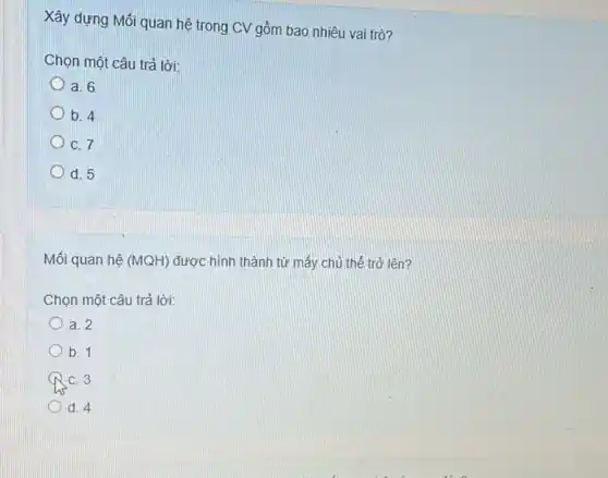 Xây dựng Mối quan hệ trong CV gồm bao nhiêu vai trò?
Chọn một câu trả lời:
a. 6
b. 4
C. 7
d. 5
Mối quan hệ (MQH)
được hình thành từ mấy chủ thể trở lên?
Chọn một câu trả lời:
a. 2
b. 1
C. 3
d. 4