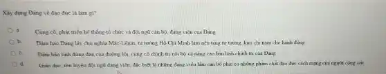 Xây dựng Đảng về đao đức là làm gì?
Cùng cổ, phát triển hệ thống tổ chức và đội ngũ cán bộ, đảng viên của Đảng
b	Đàm bảo Đảng lấy chủ nghĩa Mác-Lênin tư tưởng Hồ Chí Minh làm nền tảng tư tưởng, kim chi nam cho hành động
C.	Đảm bảo tính đúng đắn của đường lối.cùng cố chính trị nội bộ và nâng cao bản lĩnh chính trị của Đảng
d Giáo dục, rèn luyện đội ngũ đảng viên đặc biệt là những đang viên làm cán bộ phải có những phẩm chất đạo đức cách mang của người công sản