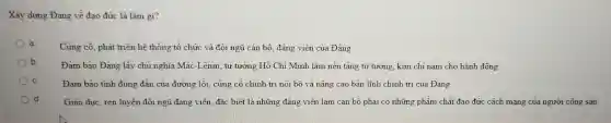 Xây dựng Đảng về đao đức là làm gi?
a
Cùng cố, phát triển hệ thống tổ chức và đội ngũ cán bộ, đảng viên của Đảng
b
Đảm bảo Đảng lấy chủ nghĩa Mác-Lênin tư tưởng Hồ Chí Minh làm nền tảng tư tưởng, kim chi nam cho hành động
C.	Đảm bảo tính đúng đắn của đường lối củng cố chính trị nội bộ và nâng cao bản lĩnh chính trị của Đảng
Giáo dục, rèn luyện đội ngũ đảng viên đặc biệt là những đảng viên làm cán bộ phải có những phẩm chất đạo đức cách mạng của người cộng sản