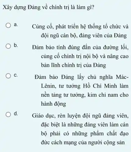 Xây dựng Đảng về chính trị là làm gì?
a.
Củng cố, phát triển hệ thống tổ chức và
đội ngũ cán bộ , đảng viên của Đảng
b.
Đảm bảo tính đúng đắn của đường lối,
củng cô chính trị nội bộ và nâng cao
bản lĩnh chính trị của Đảng
C.
Đảm bảo Đảng lấy chủ nghĩa Mác-
Lênin, tư tưởng Hồ Chí Minh làm
nên tảng tư tưởng, kim chỉ nam cho
hành động
d.
Giáo dục, rèn luyện đội ngũ đảng viên,
đặc biệt là những đảng viên làm cán
bộ phải có những phẩm chất đạo