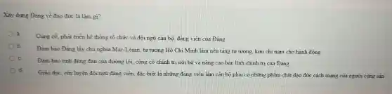 Xây dựng Đảng về đạo đức là làm gì?
Cùng có. phát triển hệ thống tổ chức và đội ngũ cán bộ, đảng viên của Đảng
b.
Đàm bảo Đảng lấy chủ nghĩa Mác -Lênin, tư tưởng Hồ Chí Minh làm nên tǎng tư tương, kim chi nam cho hành động
C.
Đàm bảo tính đúng đǎn của đường lối , cùng cố chính tri nội bộ và nâng cao bản lĩnh chính trị của Đảng
d.
Giáo dục, rèn luyên đội ngũ đảng viên đặc biệt là những đảng viên làm cản bộ phải có những phẩm chất đạo đức cách mạng của người cộng sản