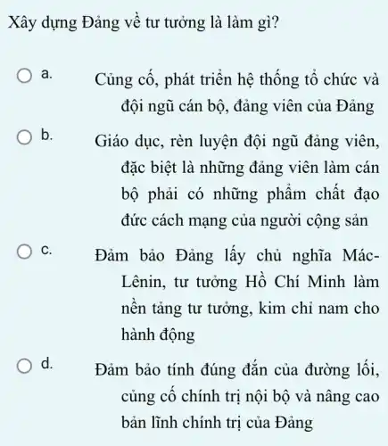 Xây dựng Đảng về tư tưởng là làm gì?
a.
Củng cố, phát triển hệ thống tổ chức và
đội ngũ cán bộ , đảng viên của Đảng
b.
Giáo dục, rèn luyện đội ngũ đảng viên,
đặc biệt là những đảng viên làm . cán
bộ phải có những phẩm chất đạo
đức cách mạng của người cộng sản
C.
Đảm bảo Đảng lấy chủ nghĩa Mác-
Lênin, tư tưởng Hồ Chí Minh làm
nền tảng tư tưởng, kim chỉ nam cho
hành động
d.
Đảm bảo tính đúng đắn của đường lối,
củng cố chính trị nội bộ và nâng cao