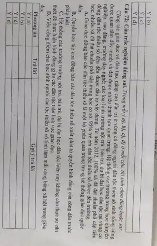 Y (b) & & 
 Y (c) & & 
 Y (d) & & 


Câu 72: Câu trắc nghiệm đúng sai. Trong mỗi ý a), b), c), d) ở mỗi câu. thi sinh chọn đúng hoạc sai: Công tác giáo dục và đào tạo, nâng cao dân trỉ ở vùng có đông người dân tộc thiểu số sinh sống cũng được quan tâm đầy mạnh và đạt được nhiều thành tựu quan trọng. Hệ thống các trường trung học chuyên nghiệp, cao đẳng, trường dạy nghề; các loại hình trường nội trú, bán trú, dự bị đại học dân tộc tại vùng có đông đân tộc thiểu số đều đều được đầu tư xây dụng. Từ năm 2012, 100% và đã đạt chuẩn phổ cập tiểu học, nhiều xã đã đạt chuẩn phổ cập trung học cơ sở, 95 % trẻ em đân tộc thiểu số được đến trường.
A. Giao dục đồng bào các dân tộc thiểu số là một bộ phận quan trọng trong hệ thống giáo dục quốc dân.
B. Quyền học tập của đồng bào các dân tộc thiểu số xuất phát từ quyền bình đẳng của công dân trước pháp luật.
C. Hệ thống các trường trường nội trú, bán trú, dự bị đại học dân tộc hiện nay không còn thực sự cần thiết để thực hiện bình đẳng giữa các dân tộc trên lĩnh vực giáo dục.
D. Việc cộng điểm cho học sinh người dân tộc thiểu số vô tình làm mất công bằng xã hội trong giáo duc.

 Phương án & Trả lò̀i & Gọi ý trả lò̀i 
 Y (a) & & 
 Y (b) & & 
 Y (c) & & 
 Y (d) & &