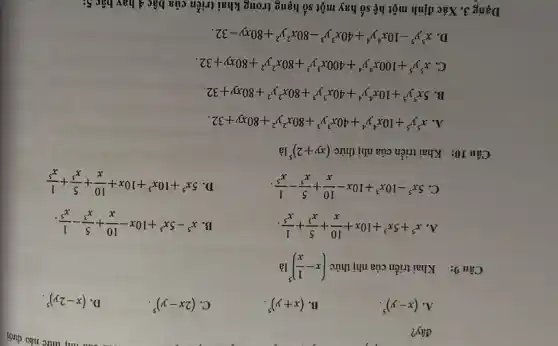 đây?
- Câu nhị thức nào dưới
A. (x-y)^5
B. (x+y)^5
C. (2x-y)^5
D. (x-2y)^5
Câu 9: Khai triển của nhị thức (x-(1)/(x))^5 là
A x^5+5x^3+10x+(10)/(x)+(5)/(x^3)+(1)/(x^5)
B. x^5-5x^3+10x-(10)/(x)+(5)/(x^3)-(1)/(x^5)
C. 5x^5-10x^3+10x-(10)/(x)+(5)/(x^3)-(1)/(x^5)
D.
5x^5+10x^3+10x+(10)/(x)+(5)/(x^3)+(1)/(x^5)
Câu 10: Khai triển của nhị thức (xy+2)^5 là
A. x^5y^5+10x^4y^4+40x^3y^3+80x^2y^2+80xy+32
B. 5x^5y^5+10x^4y^4+40x^3y^3+80x^2y^2+80xy+32
C. x^5y^5+100x^4y^4+400x^3y^3+80x^2y^2+80xy+32
D. x^5y^5-10x^4y^4+40x^3y^3-80x^2y^2+80xy-32
Dạng 3. Xác định một hệ số hay một số hạng trong khai triển của bậc 4 hay bậc 5;