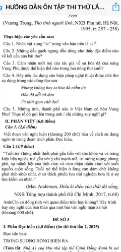 y HƯỚNG DẪN ÔN TẬP THI THỦ LÀ...
(Vương Trọng, Thơ tình người lính, NXB Phụ nữ, Hà Nội,
1995, tr. 257-258 ,
Thực hiện các yêu cầu sau:
Câu 1. Nhân vật xưng "ta" trong vǎn bản trên là ai ?
Câu 2. Những dấu gạch ngang đầu dòng cho thấy đặc điểm nào
về kết cấu của bài thơ?
Câu 3. Cảm nhận mới mẻ của tác giả về sự hóa đá của nàng
Vọng Phu được thể hiện thế nào trong hai dòng thơ cuối?
Câu 4. Hãy nêu tác dụng của biện pháp nghệ thuật được nhà thơ
sự dụng trong các dòng thơ sau:
Nhưng không hay ta hóa đá niềm tin
Hóa đá nỗi cô đơn
Và thời gian chờ đợi!
Câu 5. Những tỉnh,thành phố nào ở Việt Nam có hòn Vọng
Phu? Thực tế đó gợi lên trong anh / chị những suy nghĩ gì?
II. PHÀN VIÉT (6,0 điểm)
Câu 1. (2,0 điểm)
Viết đoạn vǎn nghị luận (khoảng 200 chữ)bàn về cách sử dụng
ngôn từ trong đoạn trích phần Đọc hiểu.
Câu 2 (4,0 điểm)
"Tuổi trẻ không nhất thiết phải gắn liền với sức khỏe và vẻ tráng
kiện bên ngoài, mà gắn với ý chí mạnh mẽ, trí tưởng tượng phong
phú, sự mãnh liệt của tình cảm và cảm nhận phần khởi với suôi
nguồn cuộc sống. Tuổi trẻ thế hiện ở lòng can đảm chứ không
phải tính nhút nhát,ở sở thích phiêu lưu trải nghiệm hơn là ở sự
tìm kiếm an nhàn.".
(Mac Anderson, Điều kì diệu của thái độ sông,
NXB Tổng hợp thành phố Hồ Chí Minh , 2017, tr.68)
Anh/Chị có đồng tình với quan điểm trên hay không? Hãy trình
bày suy nghĩ của bản thân qua một bài vǎn nghị luận xã hội
(khoảng 600 chữ).
ĐÉ SÓ 3
I. Phần Đọc hiểu (4,0 điểm) (ôn thi thử lần 2, 2025)
Đọc vǎn bản:
TRONG SƯƠNG HÔNG HIỆN RA
(Tóm tắt: Nhà Al của khu nhà tập thể Cánh Đồng Xanh bị sụt