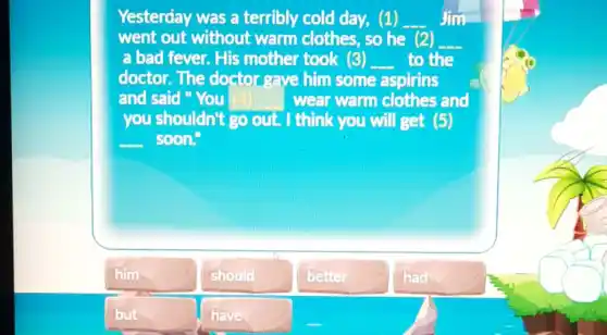 Yesterday was a terribly cold day,(1)
went out without warm clothes, so he
__ Jim
(2) __
a bad fever. His mother took (3) __ to the
doctor.The doctor gave him some aspirins
and said "You __ wear warm clothes and
you shouldn't go out. I think you will get (5)
__ soon."
him
should
better
had
but
have