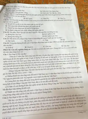 Yâu 19. Chiến thắng nào sau đáy của quán dân Việt Nam đã làm phá sản kế hoạch Nara cia thusc dan Pridep
trong thời ki 1945-1954?
A. Chiến dịch Điện Biên Phú.
C. Chiến dịch Biên giới thu - đồng.
B. Chiến dich Tràn Humg Đạo.
D. Chiến dich Vie Bắc thu - đóng
Câu 20. Việc mở rộng khóng gian địa lí của chúnghĩa xã hội sau Chiến tranh thế giới thứ hoá
(1939-1945) trulx
hitdien ra ókhu vực nào sau đây?
A. Châu Á.
B. M9 Latinh
C. Cháu Phi.
Cáu 21. Nội dung nào sau đây là nhán tố ảnh hưởng tới sự hình thành trật tự thế giới mới sau khi Trá tr thế giới hai cycl-an-ta sup đổ?
A. Sự giải thế của tắt cả các liên minh quán sự trên thế giới.
B. Tinh trạng biến đổi khí hậu được giải quyết triệt để.
C. Thành bại cứa công cuộc cải cách ở Trung QuốC.
D. Sự thành công của cuộc chiến chống chú nghĩa phát xít.
Câu 22. Tác phẳm Bình Ngó đại cáo được Nguyễn Trãi soạn thảo sau thắng lợi của
A. phong trào Táy Son.
C. phong trào Đông Du.
B. khơinghia Lý Bí.
D. khoinghia Lam Sơn.
Câu 23. Đầu thế ki XX, Phan Châu Trình có hoạt động đối ngoại ở quốc gia nào sau đây?
A. Hàn QuốC.
B. Liên Xô.
C. Pháp.
D. M9.
Câu 24. Trọng tâm đường lối đối mới ở Việt Nam được thực hiện tử nǎm 1986 là ưu tiến đồi mới trên tinh vực
nào sau đây?
A. Kinh tế.
C. Vǎn hóa.
D. Giáo dụC.
PHÀN II. Câu trắc nghiệm đúng sai. Thi sinh trả lời từ cáu 1 đến cáu 4.Trong mỗi ý a), b), c), djd mỗi câu
thisinh chọn đứng hoặc sai.
Câu 1. Đọc đoạn tư liệu sau đây:
"Nhìn lại 35 nǎm thực hiện công cuộc Đổi mới, 30 nǎm thực hiện Cương tĩnh xáy dựng đất rước trong
thời kì quá độ lên chủ nghĩa xã hội, lí luận vẻ đường lối đổi mới, về chủ nghĩa xã hội và con đường đi lên chủ
nghĩa xã hội của Việt Nam ngày càng hoàn thiện và từng bước được hiện thực hoá. Đắt nước đã đạt được
những thành tuu to lớn, có ý nghĩa lịch sử, phát triển mạnh mẽ, toàn diện so với những nǎm trước đổi mới. Quy
mó, trình độ nên kính tế được nâng lên. Đời sống nhán dân cả vẻ vật chất và tính thần được cải thiện rõ rệ1. Đất
nước ta chưa bao giờ có được cơ đỏ, tiềm lực,vị thế và uy tin quốc tế như ngày nay".
(Đảng Cộng sản Việt Nam, Vǎn kiện Đại hội đại biểu toàn quốc lần thứ XIII,Tập I, NXB Chính trị quốc
gia Sự thật, Hà Nội, 2021, tr.103 - 104).
a) Những thành tựu cửa công cuộc đổi mới ở Việt Nam sau 35 nǎm thực hiện là tiền đề để nước ta bước vào
"Kỷ nguyên phát triển mới -Kỷ nguyên vươn mình của dân tộc Việt Nam".
b) Cương lĩnh xây dựng đất nước trong thời kì quá độ lên chủ nghĩa xã hội là Cương lĩnh chính trị đầu tiên
trong lịch sử của Đảng Cộng sản Việt Nam, đặt cơ sở cho đối mới đất nướC.
c) Li luận vê con đường đi lên chủ nghĩa xã hội đã được Đảng Cộng sản Việt Nam hoàn thiện ngay từ khi
bắt đầu thực hiện đường lối đổi mới.
d) Thành tựu của công cuộc đổi mới ở Việt Nam có được là do Việt Nam đã có sự học hỏi từ những thành
công trong công cuộc cải tô ở Liên Xô và cải cách ở Trung QuốC.
Câu 2.Đọc đoạn tư liệu sau đây:
"Bài học của thời kì Chiến tranh lạnh đã chứng tỏ phương thức quan hệ quốc tế lấy đối đầu chính trị -
quân sự là chủ yếu không còn phù hợp,phải chịu nhiêu tôn thắt hoặc thắt bại như hai nước Xó - Mỹ và một bị
thương, một bị mắt. Trong khi đó, phương thức lấy hợp tác và cạnh tranh về kinh tế - chính trị là chính lại thu
được nhiều tiến bộ, kết quả như các nước Đức,Nhật và NICs. Sự hưng thịnh hay suy vong của một quốc gia
quyết định bởi sức mạnh tổng hợp của quốc gia đó, mà chủ yếu là thực lực kinh tế và khoa học - kĩ thuật".
Trang 3/4