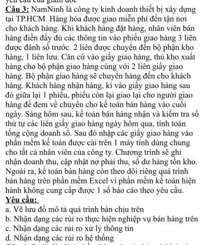 yêu cau của giảm avc
Câu 3: NamNinh là công ty kinh doanh thiết bị xây dựng
tại TP.HCM. Hàng hóa được giao miễn phí đến tận nơi
cho khách hàng. Khi khách hàng đặt hàng , nhân viên bán
hàng điền đầy đủ các thông tin vào phiếu giao hàng 3 liên
được đánh số trước . 2 liên được chuyển đến bộ phận kho
hàng, 1 liên lưu . Cǎn cứ vào giây giao hàng, thủ kho xuất
hàng cho bộ phận giao hàng cùng với 2 liên giấy giao
hàng. Bộ phận giao hàng sẽ chuyển hàng đến cho khách
hàng. Khách hàng nhận hàng, kí vào giây giao hàng sau
đó giữa lại 1 phiếu, phiếu còn lại I giao lại cho người giao
hàng để đem về chuyển cho kế toán bán hàng vào cuối
ngày. Sáng hôm sau , kê toán bán hàng nhận và kiêm tra
thứ tự các liên giây giao hàng ngày hôm qua, tính toán
tông cộng doanh số . Sau đó nhập các giây giao hàng vào
phân mêm kê toán được cài trên 1 máy tính dùng chung
cho tất cả nhân viên của công ty.Chương trình sẽ ghi
nhận doanh thu, cập nhật nợ phải thu , số dư hàng tồn kho.
Ngoài ra, kế toán bán hàng còn theo dõi riêng quá trình
bán hàng trên phần mềm Excel vì phần mềm kể toán hiện
hành không cung cấp được 1 số báo cáo theo yêu câu.
Yêu cầu:
a. Vẽ lưu đồ mô tả quá trình bán chịu trên
b. Nhận dạng các rủi ro thực hiện nghiệp vụ bán hàng trên
c. Nhận dạng các rủi ro xử lý thông tin
d. Nhận dạng các rủi ro hệ thống