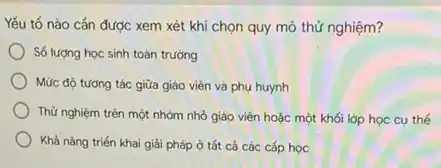 Yếu tố nào cắn được xem xét khi chọn quy mô thử nghiệm?
Số lượng học sinh toàn trường
Mức độ tương tác giữa giáo viên và phụ huynh
Thử nghiệm trên một nhóm nhỏ giáo viên hoặc một khối lớp học cụ thế
Khả nǎng triến khai giải pháp ở tắt cả các cấp học