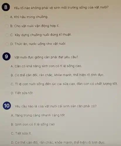 Yếu tố nào không phải vệ sinh môi trường sống của vật nuôi?
A. Khí hậu trong chuồng.
B. Cho vật nuôi vận động hợp lí.
C. Xây dựng chuồng nuôi đúng kĩ thuật.
D. Thức ǎn, nước uống cho vật nuôi.
Vật nuôi đực giống cần phải đạt yêu cầu?
A. Cần có khả nǎng sinh con có tỉ lệ sống cao.
B. Cơ thế cân đối, rắn chắc, khỏe mạnh, thế hiện rõ tính đựC.
C. TIlê con nuôi sống đến lúc cai sữa cao, đàn con có chất lượng tốt.
D. Tiết sữa tốt.
Yêu cầu nào là của vật nuôi cái sinh sản cần phải có?
A. Tǎng trọng càng nhanh càng tốt.
B. Sinh con có tỉ lệ sống cao.
C. Tiết sữa ít.
D. Cơ thể cân đối, rắn chắc, khóe mạnh, thế hiện rõ tính đựC.