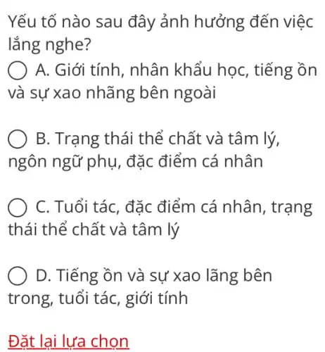 Yếu tố nào sau đây ảnh hưởng đến việc
lắng nghe?
A. Giới tính , nhân khẩu học , tiếng ồn
và sự xao nhãng ; bên ngoài
B. Trạng thái thể chất và tâm lý,
ngôn ngữ phụ , đặc điểm cá nhân
C. Tuổi tác, đặc điểm cá nhân , trạng
thái thể chất và tâm lý
D. Tiếng ồn và sự xao lǎng bên
trong, tuổi tác , giới tính
Đặt lại lựa chọn