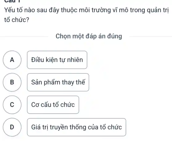 Yếu tố nào sau đây thuộc môi trường vĩ mô trong quản trị
tổ chức?
Chọn một đáp án đúng
A ) Điều kiện tự nhiên
B Sản phẩm thay thế
C Cơ cấu tổ chức
B
D
Giá trị truyền thống của tổ chức