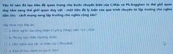 Yếu tố nào đã tạo tiền đề quan trọng cho bước chuyển biến của C.Mác và Ph.Ăngghen từ thế giới quan
duy tâm sang thế giới quan duy vật - một tiền đề lý luận của quá trình chuyển từ lập trường chủ nghĩa
dân chủ - cách mạng sang lập trường chủ nghĩa cộng sân?
Hãy chọn một đáp án:
a. Khởi nghĩa của công nhân ở Lyông (Pháp) nǎm 1831/1834
b. Phong trào Hiến chương (Anh)
C. Chủ nghĩa duy vật, vô thần của L.Phoiobắc
d. Kinh tế học chính trị của A.Xmit