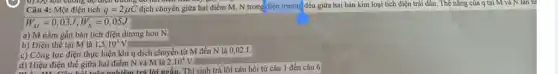 0) Dọ lớn cường độ diện đường
Câu 4: Một điện tích q=2mu C dịch chuyển giữa hai điểm M, N trong điện trường đều giữa hai bản kim loại tích điện trái dâu. Thể nǎng của q tại M và N làn lư
W_(M)=0,03J;W_(N)=0,05J
a) M nằm gần bản tích điện dương hơn N.
b) Điện thê tại M là 1,5cdot 10^4V
c) Công lực điện thực hiện khi q dịch chuyển từ M đến N là 0,02 J.
d) Hiệu điện thể giữa hai điểm N và M là
2.10^4V
d) Hiệu điện thế giữa hai điểm trả lời ngắn. Thí sinh trả lời câu hỏi từ câu 1 đến câu 6