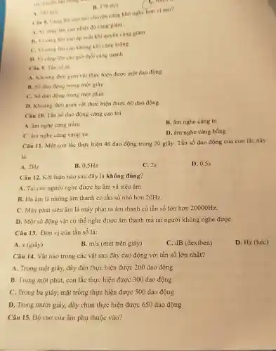 1 340ms cho nói chuyện càng khó nghe hơn vi sao?
A. Vicing len cao nhiệt độ càng giám
B. Vicang len cao áp suất khí quyển càng giàm
C. Vicang lên cao không khí càng loãng
D. Vicàng lên cao gió thổi càng manh
the muyen lim trong
B. 170m/s
Cân 9. Tàn số là
A. Khoang thời gian vật thực hiện được một dao động
B. Số dao động trong một giây
C. Số dao động trong một phút
D. Khoàng thời gian vật thực hiện được 60 dao động
Câu 10. Tần số dao động càng cao thi
A. âm nghe càng trầm
B. âm nghe càng to
C. âm nghe càng vang xa
D. âm nghe càng bống
Câu 11. Một con lắc thực hiện 40 dao động trong 20 giây. Tần số dao động của con lắc này
là:
A. 2Hz
B. 0.5Hz
C. 2s
D. 0,5s
Câu 12. Kết luận nào sau đây là không đúng?
A. Tai của người nghe được hạ âm và siêu âm.
B. Hạ âm là những âm thanh có tần số nhỏ hơn 20Hz.
C. Máy phát siêu âm là máy phát ra âm thanh có tần số lớn hơn 20000Hz.
D. Một số động vật có thể nghe được âm thanh mà tai người không nghe đượC.
Câu 13. Đơn vị của tần số là:
A. s (giây)
B. m/s (mét trên giây)
C. dB (dexiben)
D. Hz (héc)
Câu 14. Vật nào trong các vật sau đây dao động với tần số lớn nhất?
A. Trong một giây,dây đàn thực hiện được 200 dao động
B. Trong một phút,con lắc thực hiện được 300 dao động
C. Trong ba giây,mặt trống thực hiện được 500 dao động
D. Trong mười giây,dây chun thực hiện được 650 dao động
Câu 15. Độ cao của âm phụ thuộc vào?