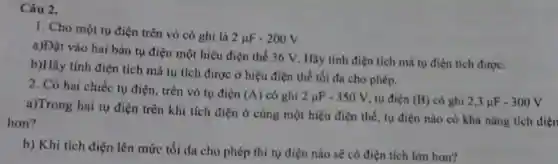 1. Cho một tụ điện trên vỏ có ghi là
2mu F-200V
a)Đặt vào hai bản tụ điện một hiệu điện thế 36 V.Hãy tính điện tích mà tụ điện tích được.
b)Hãy tính điện tích mà tụ tích được ở hiệu điện thế tối đa cho phép.
2. Có hai chiếc tụ điện, trên vỏ tụ điện
(A) có ghi 2mu F-350V tụ điện (B) có ghi 2,3mu F-300V
a)Trong hai tu điện trên khi tích điện ở cùng một hiệu điện thế, tụ điện nào có khả nǎng tích điện
hơn?
b) Khi tích điện lên mức tối đa cho phép thì tụ điện nào sẽ có điện tích lớn hơn?