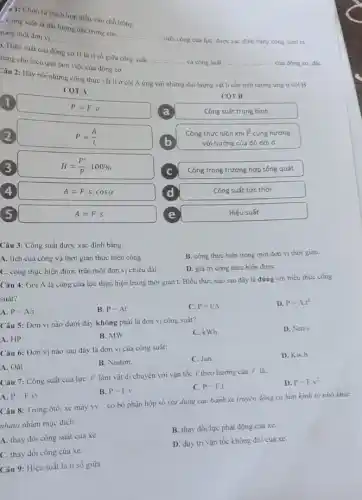 a 1: Chon từ thích hợp điền vào chổ tróng.
Cong suất là đại
lượng đặc trung cho
__
sinh công của lực được xác định bằng công sinh ra
rong một đơn vị
__
7. Hiệu suất của động cơ H là tỉ số giữa công suất
__
và công suất __
của động cơ, đặc
ting cho hiệu quả làm việc của động cơ
Câu 2: Hãy nối những công thức vật lí ở cột A ứng với những đại lượng vật lí cần tính tương ứng ở cột B
1
P=Fcdot v	COT B
COT A
2
P=(A)/(t)
Công thực hiện khi overrightarrow (F) cùng hướng
a
Công suất trung bình
b
với hướng của độ dời d
3
H=(P')/(P)cdot 100% 
4
A=Fcdot scdot cosalpha 
d	Công suất tức thời
Công trong trường hợp tống quát
A=F.s
Hiệu suất
Câu 3: Công suất được xác định bằng:
A. tích của công và thời gian thực hiện công.
B. công thực hiện trong một đơn vị thời gian.
C. công thực hiện được trên một đơn vị chiều dài.
D. giá trị công thực hiện đượC.
Câu 4: Gọi A là công của lực thực hiện trong thời gian t. Biểu thức nào sau đây là đúng với biểu thức công
suất?
A. P=A/t
B. P=At
C. P=t/A
D. P=Acdot t^2
Câu 5: Đơn vị nào dưới đây không phải là đơn vị công suất?
A. HP
B. MW
C. kWh
D. Nm/s
Câu 6: Đơn vị nào sau đây là đơn vị của công suất:
A. Oát
B. Niuton.
C. Jun.
D. Kw.h
Câu 7: Công suất của lực F làm vật di chuyển với vận tốc V theo hướng của F là:
A. P=Fcdot vt
B. P=F.v
C. P=F.t
D. P=Fcdot v^2
Câu 8: Trong ôtô.xe máy VV... __ có bộ phận hộp số (sử dụng các bánh xe truyền động có bán kinh to nhỏ khác
nhau) nhằm mục đích
A. thay đổi công suất của xe.
B. thay đổi lực phát động của xe.
C. thay đổi công của xe.
D. duy tri vận tốc không đổi của xe.
Câu 9: Hiệu suất là ti số giữa