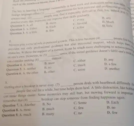 1. The key to learning a language successfully is hard work and dedication rather than
foreign language offers (1)
__
opportuntespecially difficult at first, but, indeed mount ari
always casy. (2) __ people
for both personal and professional
practice every day. everyone
people improve their skills gradually.
C. every
D. any
Question 1. A. all
B. many
C. Several
D. Much
Question 2. A. Either
B. Each
C. a few
D. little
Question 3. A. a little
B. few
Read the
each of the numbered Manks from I to see
2.
because (4) __
people find that
Mentors play a crucial role in personal growth This is true	which h helps
obstacles. Without the support
__
cases, if the initial guidance doesn't fulfil one's personal
on one's own. However in (S)
mentor, it can be much more challenging to achieve them.
can consider seeking (6) __ mentor.
Question 4. A. little
B. most
C. either
D. any
Question 5. A. neither
B. no
C. much
D. a few
Question 6. A. the other
B. other
C. some
D. another
3.
Getting over a breakup is never easy. (7)
__ person deals with heartbreak differently.He
__
people feel sad for a while, but time helps them heal. A little distraction, like hobbie.
can make
things easier. Some memories may still hurt, but moving forward is important.
remember that (9) __
breakup can stop someone from finding happiness again.
Question 7. A. Another
B. No
C. Some
D. Each
Question 8. A. most
B. much
C. few
D. no
Question 9. A. much
B. many
C. no
D. few