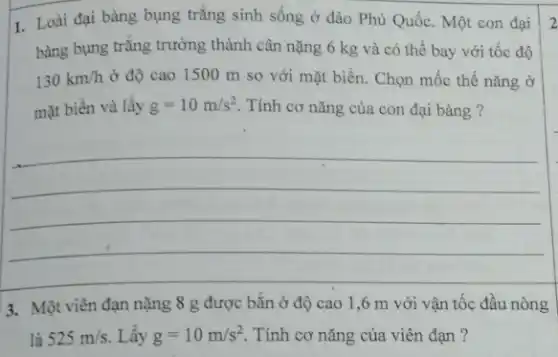 1. Loài đại bàng bụng trǎng sinh sống ở đảo Phú Quốc. Một con đại
bàng bụng trắng trưởng thành cân nặng 6 kg và có thể bay với tốc độ
130km/h ở độ cao 1500 m so với mặt biển. Chọn mốc thế nǎng ở
mặt biển và lấy g=10m/s^2 Tính cơ nǎng của con đại bàng ?
__
2
3. Một viên đạn nặng 8 g được bắn ở độ cao 1,6 m với vận tốc đầu nòng
là 525m/s Lây g=10m/s^2 . Tính cơ nǎng của viên đạn?