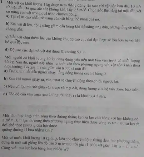 1. Một vật có khối lượng 1 kg được ném thẳng đứng lên cao với vận tốc ban đầu
10m/s
từ mặt đất. Bỏ qua sức cản không khí. Lấy 9,8m/s^2 Chọn gốc thế nǎng tại mặt đất, xét
cơ nǎng của vật trong quá trình chuyển động.
a) Tại vị trí cao nhất, cơ nǎng của vật bằng thế nǎng của nó.
b) Khi vật đi lên, động nǎng giảm dần trong khi thế nǎng tǎng dần, nhưng tổng cơ nǎng
không đồi.
c) Nếu vật chịu thêm lực cản không khí, độ cao cực đại đạt được sẽ lớn hơn so với khi
bỏ qua lúc cản.
d) Độ cao cực đại mả vật đạt được là khoảng 5 , I m.
. Một người có khối lượng 60 kg đang đứng yên trên một tấm ván trượt có khối lượng
40 kg. Sau đó, người này nhảy ra khỏi ván theo phương ngang với vận tốc
3m/s theo
một hướng. Bỏ qua ma sát giữa ván trượt và mặt đất.
a) Trước khi bắt đầu người nhảy, tổng động lượng của hệ bằng 0.
b) Sau khi người nhảy ra, ván trượt sẽ chuyển động theo chiều ngược lại.
c) Nếu có lực ma sát giữa ván trượt và mặt đất.động lượng của hệ vẫn được bảo toàn.
d) Tốc độ của ván trượt sau khi người nhảy ra là khoảng
4.5m/s
Một tàu thuỷ chạy trên sông theo đường thẳng kéo sà lan chờ hàng với lực không đồi
5.10^3N
. Khi lực tác dụng theo phương ngang thực hiện được công 1510^circ J thì sà lan dã
dời chỗ theo phương của lực được
quãng đường là bao nhiêu km ?
Một xô nước khối lượng 10 kg được kéo cho chuyển động thẳng đều theo phương thẳng
đứng từ một cái giêng lên độ cao 5 m trong thời gian 1 phút 40 giây. Lấy
g=10m/s^2
Công suất của lực kéo bằng bao nhiêu W?