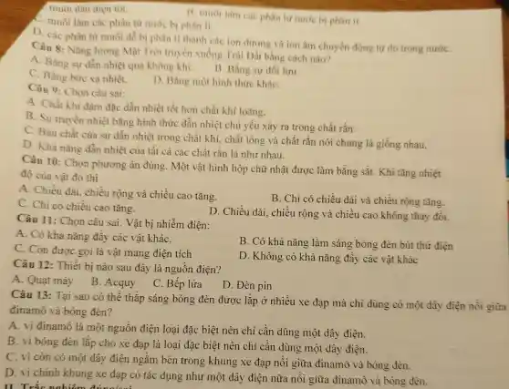 1. muôi đàn điện tột.
C. muối làm các phân từ nước bị phân li.
B. muôi làm cac phân tư nước bị phân li.
D. các phân từ muối dễ bị phân li thành các ion dương và ion âm chuyển động tự do trong nướC.
Câu 8: Nǎng lượng Mặt Trời truyền xuống Trái Đất bằng cách nào?
A. Bằng sư dần nhiệt qua không khí.
B. Bằng sư đối lưu.
C. Bằng bức xa nhiệt.
D. Bằng một hình thức kháC.
Câu 9: Chọn câu sai:
A. Chất khi đâm đặc dẫn nhiệt tốt hơn chất khí loãng.
B. Sự truyền nhiệt bằng hình thức dẫn nhiêt chủ yếu xảy ra trong chất rắn.
C. Bản chất của sự dẫn nhiệt trong chất khí, chất lỏng và chất rắn nói chung là giống nhau.
D. Khà nǎng dần nhiệt của tất cả các chất rắn là như nhau.
Câu 10: Chọn phương án đúng . Một vật hình hộp chữ nhật được làm bằng sắt. Khi tǎng nhiệt
độ của vật đỏ thì
A. Chiều dài chiều rộng và chiều cao tǎng.
B. Chỉ có chiều dài và chiều rộng tǎng.
C. Chi có chiều cao tǎng.
D. Chiều dài.chiều rộng và chiều cao không thay đôi.
Câu 11: Chọn câu sai. Vật bị nhiễm điên:
A. Có khả nǎng đẩy các vật kháC.
C. Còn được gọi là vật mang điện tích
B. Có khả nǎng làm sáng bóng đèn bút thứ điện
D. Không có khả nǎng đẩy các vật khác
Câu 12: Thiết bị nào sau đây là nguồn điện?
A. Quạt máy
B. Acquy
C. Bếp lửa
D. Đèn pin
Câu 13: Tại sao có thể thắp sáng bóng đèn được lắp ở nhiều xe đạp mà chỉ dùng có một dây điện nói giữa
đinamô và bóng đèn?
A. vi đinamô là một nguồn điện loại đặc biệt nên chỉ cần dùng một dây điện.
B. vi bóng đèn lắp cho xe đạp là loại đặc biệt nên chỉ cần dùng một dây điện.
C. vi còn có một dây điện ngầm bên trong khung xe đạp nối giữa đinamô và bóng đèn.
D. vi chính khung xe đạp có tác dụng nhu một dây điện nữa nối giữa đinamô và bóng đèn.
II. Trắc nghiệm đúngles: