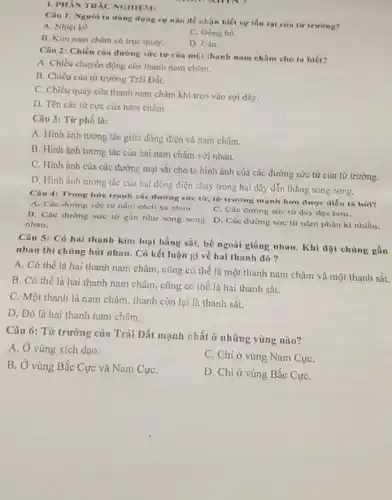 1. PHAN TRAC NGHIEM
Câu 1: Ngurit ta dùng dụng cụ nào để nhận biết xư tồn tai cin tir truring?
A. Nhiẹt kế.
C. Dong ho.
B. Kim nam chim có truc quay.
D. Cân.
Câu 2: Chiều của đường sức từ cin một thanh nam châm cho ta biét?
A. Chiều chuyển động của thanh nam chim.
B. Chiều của từ trường Trái Đất.
C. Chiều quay của thanh nam chàm khi treo vào sợi dây.
D. Tên các từ cực củn nam châm.
Câu 3: Từ phổ là:
A. Hinh anh tưong tác giữa dòng điện và nam châm.
B. Hinh ảnh tương tác của hai nam châm với nhau.
C. Hinh ảnh của cúc đường mạt sắt cho ta hình ảnh của các đường sức tử của từ trường.
D. Hinh ảnh tương tác của hai dòng điện chạy trong hai dây dẫn thẳng song song.
Câu 4: Trong bire tranh các đường sức lừ, từ trường mạnh hơn được diễn tả birl?
A. Các đường sức từ nằm cách xa nhau
B. Các đường sức từ gần như song song
nhau.
C. Các đường nức tử dây độc hơn.
D. Các đường sức từ nằm phân kì nhiều.
Câu 5: Có hai thanh kim loại bằng sắt, bề ngoài giống nhau. Khi đặt chúng gần
nhau thì chúng hút nhau. Có kết luận gì về hai thanh đó?
A. Có thế là hai thanh nam châm.cũng có thể là một thanh nam châm và một thanh sắt.
B. Có thể là hai thanh nam châm cũng có thể là hai thanh sắt.
C. Một thanh là nam châm, thanh còn lại là thanh sắt.
D. Đó là hai thanh nam châm.
Câu 6: Từ trường của Trái Đất mạnh nhất ở những vùng nào?
A. Ở vùng xích đạo.
B. Ở vùng Bắc Cực và Nam CựC.
C. Chi ở vùng Nam CựC.
D. Chi ở vùng Bắc CựC.