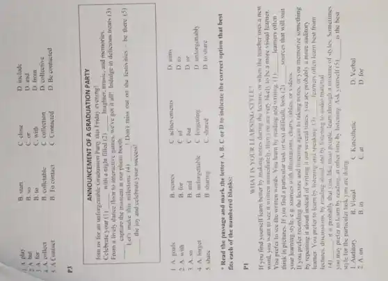1. A. play
2. A. but
3. A. for
4. A. collect
5. A Contact
B. start
B. so
B. to
B. collectable
B. To contact
C. close
C. or
C. with
C. collection
C. Contacted
D. include
D. and
D. from
D. collective
D. Be contacted
P3
ANNOUNCEMENT OF A GRADUATION PARTY
Join us for an unforgettable Graduation Party this Friday evening?
Celebrate your (1) with a night filled (2) laughter, music, and memories.
From a lively dance floor to interactive games, we've got it all! Indulge in delicious treats (3) capture the moment at our photo booth.
Let's make this milestone (4) ! Don't miss out on the festivities - be there (5) the joy and celebrate your success!
1. A. goals
B. scores
C. achievements
D. aims
2. A. with
B. for
C. of
D. to
3. A. so
B. and
C. but
D. or
4. A. forget
B. unforgettable
C. forgetting
D. unforgettably
5. share
B. sharing
C. shared
D. to share
* Read the passage and mark the letter A, B. C or D to indicate the correct option that best fits each of the numbered blanks:
PI
WHAT IS YOUR LEARNING STYLE?
If you find yourself learn better by making notes during the lecture, or when the teacher uses a new word, you want to see it written immediately, then you are very likely to be a more visual learner. You prefer to see the written words. You learn by reading and writing. (1) learners often think in pictures. If you find a particular task or text difficult, look (2) sources that will suit your learning style, e.g. sources with illustrations, charts, tables, or videos.
If you prefer recording the lecture and listening again to taking notes, or you memorize something by repeating it aloud instead of writing it out several times, you are probably a more auditory leamer. You prefer to leam by listening and speaking. (3) learners often learn best from lectures, discussions, by reading aloud, and by listening to audio material.
(4) , it is probably that you. like most people. learn through a mixture of styles. Sometimes you may prefer to learn by reading, at other time by listening. Ask yourself (5) is the best style for the particular task you are doing.
1. Auditory
B. Visual
C. Kinesthetic
D. Verbal
2. A. on
B. in
C. at
D. for