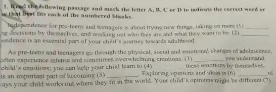 1. Read the following passage and mark the letter A, B, C or D to indicate the correct word or
ke that best fits each of the numbered blanks.
independence for pre -teens and teenagers is about trying new things taking on more (1) __
ng decisions by themselves, and working out who they are and what they want to be. (2) __
endence is an essential part of your child's journey towards adulthood
As pre-teens and teenagers go through the physical, social and emotional changes of adolescence,
often experience intense and sometimes overwhelming emotions (3) __ you understand
child's emotions; you can help your child learn to (4) __ these emotions by themselves.
is an important part of becoming (5) __ Exploring opinions and ideas is (6) __ of
ays your child works out where they fit in the world. Your child's opinions might be different (7)