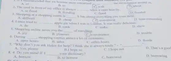 1. It's recommended that we become more concerned __
B) to complete these sentences.
... the environment around us.
A. of
B. to
C. with
2. The road in front of my office is always
__ .... when it rains heavily.
D. about
A. to flood
B. flooding
D flooded
C. flood
3. Shopping at a shopping centre is
__ . It has almost everything you want there.
C. convenient
A. difficult
B. cheap
D. time-consuming
4. I once tried to __ apple pie when I was in London. It was really delicious.
A. do
B. cook
C. make
D. show
5. Shopping online saves you the
__ of travelling.
D. trouble
A. joy
B. pleasure
C. convenience
6. During __ , shopping centres attract a lot of customers.
D. floods
A. open hours
B. sales
C. office hours
7. "Why don't you ask Helen for help? I think she is always ready." " __
D. That's a good
A. Yes, please
B.I hope so
C. I hope not
8. 4. Do you mind if I __ your dictionary?
D. borrowing
A. borrow
B. to borrow
C. borrowed