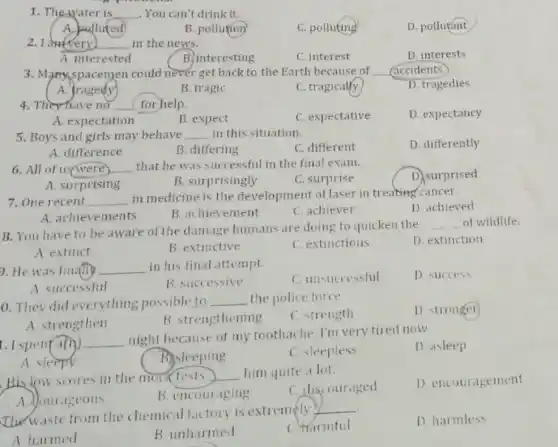 1. The-water is __ .You can't drink it.
A. polluted
B. pollution
C. polluting
D. pollutant
__ ) in the news.
D. interests
A. interested
B. interesting
3. Many spacemen could never get back to the Earth because of __ accidents.
A. tragedy
B. tragic
C. tragically
D. tragedies
4. They have no (for help.
D. expectancy
A. expectation
B. expect
C. expectative
5. Boys and girls may behave __ in this situation.
C. different
D. differently
A. difference
B. differing
6. All of __
that he was successful in the final exam.
D. surprised
A. surprising
B. surprisingly
C. surprise
7. One recent __ in medicine is the development of laser in treating cancer.
D. achieved
A. achievements
B. achievement
C. achiever
8. You have to be aware of the damage humans are doing to quicken the
__ of wildlife.
A. extinct
B. extinctive
C. extinctions
D. extinction
9. He was fin.(ily __ in his final attempt.
C. unsuccessful
D. success
A successful
B. successive
0. They did everything possible to __ the police force
C. strength
D. stronger
A. strengthen
B. strengthening
1. I spent an __
night because of my toothache. I'm very tired now.
D. asleep
A sleepy
B. sleeping
C. sleepless
His fow scores in the mock tests
him quite a lot.
__
C. discouraged
D. encouragement
B. encouraging
The waste from the chemical factory is extremely
__
D. harmless
A harmed
B. unharmed
C. Harmful