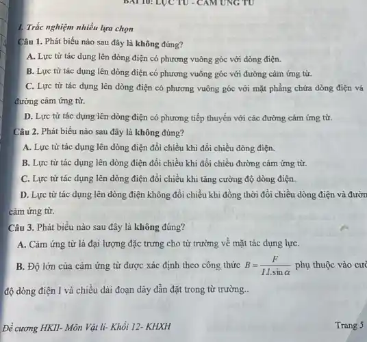 1. Trắc nghiệm nhiều lựa chọn
Câu 1. Phát biểu nào sau đây là không đúng?
A. Lực từ tác dụng lên dòng điện có phương vuông góc với dòng điện.
B. Lực từ tác dụng lên dòng điện có phương vuông góc với đường cảm ứng từ.
C. Lực từ tác dụng lên dòng điện có phương vuông góc với mặt phẳng chứa dòng điện và
đường cảm ứng từ.
D. Lực từ tác dụng lên dòng điện có phương tiếp thuyến với các đường cảm ứng từ.
Câu 2. Phát biểu nào sau đây là không đúng?
A. Lực từ tác dụng lên dòng điện đổi chiều khi đôi chiều dòng điện.
B. Lực từ tác dụng lên dòng điện đổi chiều khi đổi chiều đường cảm ứng từ.
C. Lực từ tác dụng lên dòng điện đổi chiều khi tǎng cường độ dòng điện.
D. Lực từ tác dụng lên dòng điện không đổi chiều khi đồng thời đổi chiều dòng điện và đườn
cảm ứng từ.
Câu 3. Phát biểu nào sau đây là không đúng?
A. Cảm ứng từ là đại lượng đặc trưng cho từ trường về mặt tác dụng lựC.
B. Độ lớn của cảm ứng từ được xác định theo công thức B=(F)/(I.l.sinalpha ) phụ thuộc vào cư
độ dòng điện I và chiều dài đoạn dây dẫn đặt trong từ trường..
Đề cương HKII- Môn Vật li- Khối 12-. KHXH