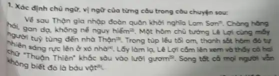 1. Xác định chù ngữ, vị ngữ cùa từng câu trong câu chuyện sour:
Vế sau Thận gia nhập đoàn quân khởi nghĩa Lam Sonn". Chàng hăng hại, gan dạ, không nể nguy hiểm ( )^2 . Một hôm chù tướng Lê Lợi cùng mớy hhien säng rực lên ở xó nhàl". Lấy làm lạ, Lê Lợi cấm lên xem và thớy có hai không biêt đó là báu vật ( )^16 .