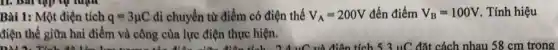11. bài tập lự luận
Bài 1: Một điện tích q=3mu C di chuyển từ điểm có điện thế V_(A)=200V đến điểm V_(B)=100V . Tính hiệu
điện thế giữa hai điểm và công của lực điện thực hiện.