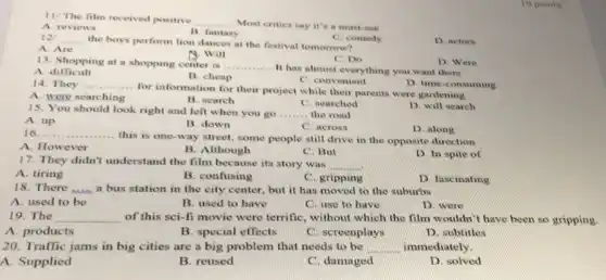 11/ The film received positive
__ Most critics say it's a must-see
A. reviews
__
the boys perform lion dances at the festival tomorrow?
C. comedy
D. actors
A. Are
A. Will
C. Do
13. Shopping at a shopping center is __
It has almost everything you want there
D. Were
A difficult
B. cheap
C. convenient
D. time-consuming
14. They .... __
for information for their project while their parents were gardening
A. were searching
B. search
D. will search
15. You should look right and left when you go __ the road
C. searched
A. up
B. down
D. along
__ .............
... this is one-way street, some people still drive in the opposite direction
C. across
A. However
B. Although
C. But
D. In spite of
17. They didn't understand the film because its story was __
C. gripping
A. tiring
B. confusing
D. fascinating
18. There was a bus station in the city center, but it has moved to the suburbs
A. used to be
B. used to have
C. use to have
D. were
10 points
19. The __
of this sci-fi movie were terrific, without which the film wouldn't have been so gripping
A. products
B. special effects
C. screenplays
D. subtitles
20. Traffic jams in big cities are a big problem that needs to be __ immediately.
A. Supplied
B. reused
C. damaged
D. solved