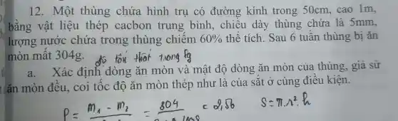 12. Một thùng chứa hình trụ có đường kính trong 50cm,cao 1m,
bằng vật liệu thép cacbon trung bình , chiều dày thùng chứa là 5mm,
lượng nước chứa trong thùng chiếm 60%  thể tích. Sau 6 tuần thùng bị ǎn
mòn mất 304g. tôn that rong to
a. Xác định dòng ǎn mòn và mật độ dòng ǎn mòn của thùng, giả sử
t ǎn mòn đều, coi tốc độ ǎn mòn thép như là của sắt ở cùng điều kiên.
2,Omega