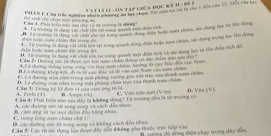 12. ONTAI tứ câu 1 đến câu 12. Mỗi câu hói HOC KY II.De 2
thí sinh chi chọn một phirong in.
Câu 1. Phát biểu nào sau đây về tir trường là đóng?
A. Tir truong li dạng vật chất lớn 19i xung quanh một điện tích.
B. Tir truong la dang voi chất tồn tại xung quanh dong diện hoặc nam châm, tác dụng lực tir lên dòng
diện hoặc nam châm đột trong dó.
C. Tir truong la dạng vật chất tồn tại xung quanh dòng điện hoặc nam châm tác dung trọng lực lên dóng
điện hoặc nam châm đột trong dó.
D. Từ truong la dạng vật chất tồn tại xung quanh mọt diện tích và tác dung lực tứ lên diện tích đó.
Câu 2: Dương sức tứ được tạo bới nam châm tháng có đác điểm nào sau đây?
A.Là đường tháng song song với trục nam châm, hướng tứ cực Bác đến cực Nam.
B.Là đường khép kin, di ra tir cực BSc và di vào cực Nam cúa nam châm.
C. La durong tròn nằm trong mặt phẳng vuông góc với truc cúa thanh nam châm.
D. Là dương tròn nằm trong mặt phẳng chứa true của thanh nam châm.
Câu 3: Trong hệ SI don vi của cảm ứng tử là
A. Tesla (T)
B. Ampe (Lambda )
C. Vôn trên mét (V/m)
D. Vôn (V)
Câu 4: Phát biêu nào sau dây lá không đúng? Từ trường đều là từ trường có
A. các đường sức tử song song và cách đều nhau.
B. cám ứng tử tại mọi điểm đều bằng nhau.
C. trong long nam châm chữ U
D. các dường sức tử song song và không cách đều nhau.
Câu 5: Lực từ tác dung lên đoạn dây dẫn không phụ thuộc trực tiếp vào
B. cường độ dòng diện chạy trong dây dẫn.