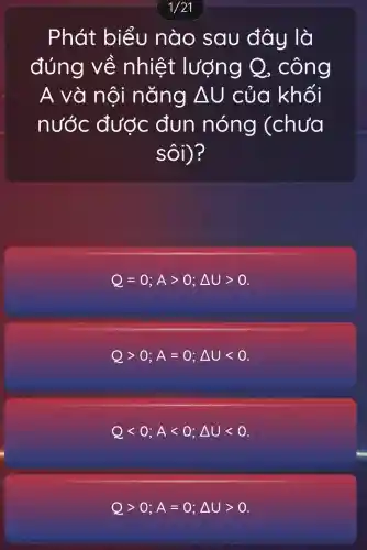 1/21
Phát biểu nào sau đây là
đúng về nhiệt lượng Q , công
A và nội nǎng Delta U của khối
nước được đun nóng (chưa
sôi)?
Q=0;Agt 0;Delta Ugt 0
Qgt 0;A=0;Delta Ult 0
Qlt 0;Alt 0;Delta Ult 0
Qgt 0;A=0;Delta Ugt 0