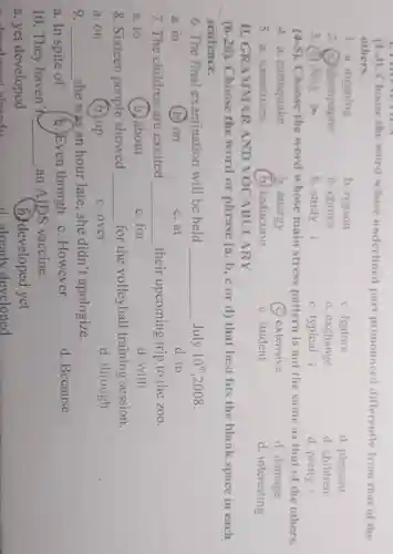 (1-3). Choose the word whose underlined part pronounced differently from that of the
others.
1. a. meaning
b. reason
c. feature
d. pleasant
2 a. champagne
b. choice
c. exchange
d. children
3. (a) deny a
b. study
c. typical i
d. pretty i
(4-5). Choose the word whose main stress pattern is not the same as that of the others.
4. a . earthquake
b. energy
(c) extensive
d. damage
5. a . sometimes
(b) reduction
c. student
d. interesting
II.GR AMMA R AND VOCA BULARY
(6-20) Choose the word or phrase (a, b,c or d) that best fits the blank space in each
sentence.
6. The final examination will be held July 10th ,2008. __ July 10^th
a. in
(b) on
c. at
d. to
7.The children are excited __ their upcoming trip to the zoo.
a. to
(b.) about
c. for
d. with
8. Sixteen people showed __ for the volleyball training session.
a.on
(b.) up
c. over
d. through
9. __
she was an hour late she didn't apologize.
a. In spite of
b.)Even though
c. However
d. Because
10. They haven't __ an AIDS vaccine.
a. yet developed
(B) developed yet
d alread v developed