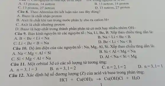 A. 13 proton, 14 notron
, nguyên
B. 13 notron,14 proton
C. 13 proton.27 notron
D. 13 notron . 27 proton
Câu 8.Theo Ahr enius thi kết luận nào sau đây đú ng?
A. Bazơ là chất t nhận p roton
B. Axit là chất khi tar trong : nước pl hân lv cho ra cation H+
C. Axit là chất nhườ g proton
D.Baz y là hợp chất trong thành 1 phầ n phân 1 tử có một hay nhiều nhóm OH-
Câu 9.Bár kính nguy lên tử các nguyên tố : Na,Li,B e.B . Xếp theo ) chiều tǎng dần là:
A. Blt Belt Lilt Na
B. Nalt Lilt Belt B
C. Lilt Belt Blt Na
D Belt Lilt Nalt B
Câu 10. Độ , âm điên của các nguyên tố : Na,mg,Al. Si.Xếp the chiề u tǎng dần là:
A. Nalt Mglt Allt Si
B. Silt Allt Mglt Na
C. Silt Mglt Allt Na
D Allt Nalt Silt Mg
Câu 11.. Môi t orbital 3d có các số lượng tử tương ứng:
A. n=3,1=3
B n=3,1=2
n=2,1=2
D. n=3,1=1
Câu 12.Xác định hệ số đương lượng (Z) của acid và base trong phản ứng:
HCl+Cu(OH)_(2)arrow Cu(OH)Cl+H_(2)O