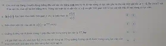 14. Cho một vật đang chuyến động thẳng đều với vận tốc bǎng 108(km/h) thì đi vào vùng có lực cản gây ra cho vật một gia tốc a=-0,5v(m/s^2) với
V là vận tốc của vật và tính bằng m/s Trong bài toán ta có vận tốc vgt 0 và gốc thời gian tính từ lúc vật bắt đầu đi vào vùng có lực cản.
a. In
vert v(t)vert  đạo hàm theo biến thời gian t cho ta biếu thức là: (v'(t))/(v(t))
D
b. Biếu thức vận tốc của vật là: v(t)=e^-0,5t(m/s)
D
c. Quãng đường vật đi được trong 2 giây đầu tiên trong vùng lực cản là 37.9m
D
d.
theo mét (Kết quả làm tròn đến hàng đơn vi) là 60 m
Với giả thiết vận tốc nhỏ hơn 0,1(m/s) thì vật dừng lại. Tổng quãng đường vật đi được trong vùng lực cản tính
D